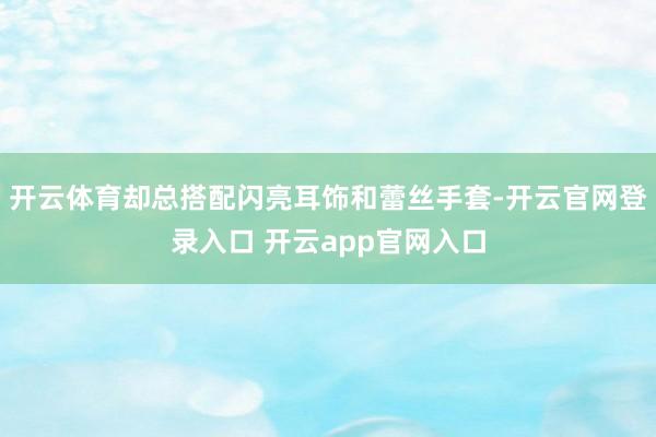 开云体育却总搭配闪亮耳饰和蕾丝手套-开云官网登录入口 开云app官网入口