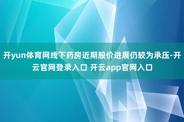 开yun体育网线下药房近期股价进展仍较为承压-开云官网登录入口 开云app官网入口