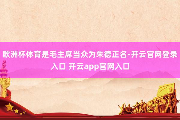 欧洲杯体育是毛主席当众为朱德正名-开云官网登录入口 开云app官网入口