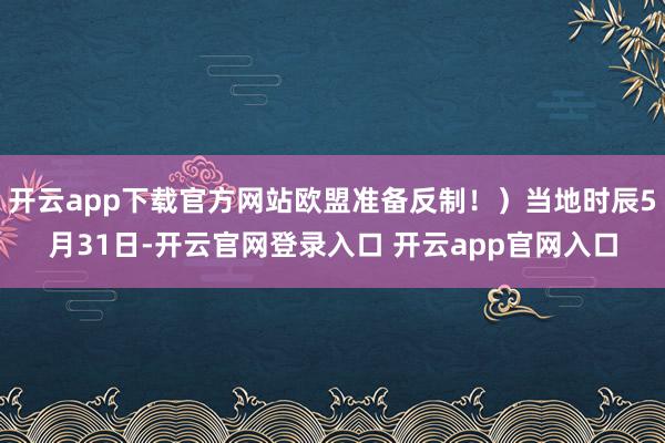 开云app下载官方网站欧盟准备反制！）当地时辰5月31日-开云官网登录入口 开云app官网入口