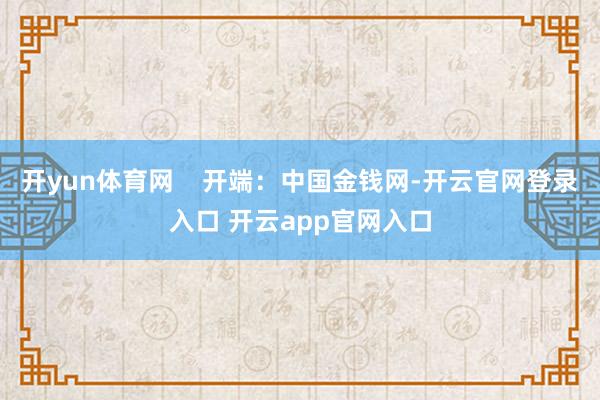 开yun体育网    开端：中国金钱网-开云官网登录入口 开云app官网入口