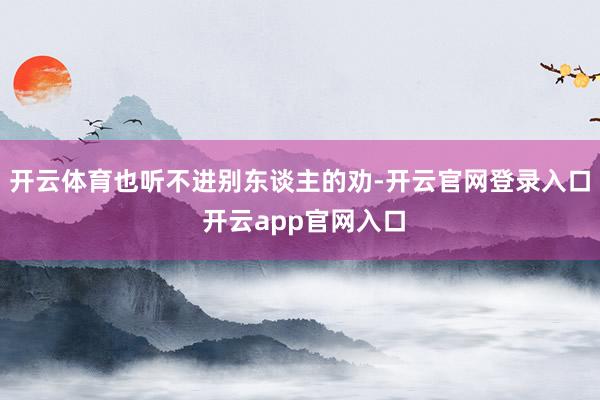 开云体育也听不进别东谈主的劝-开云官网登录入口 开云app官网入口