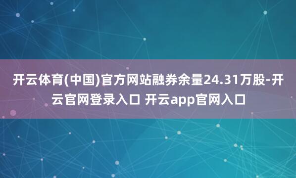 开云体育(中国)官方网站融券余量24.31万股-开云官网登录入口 开云app官网入口