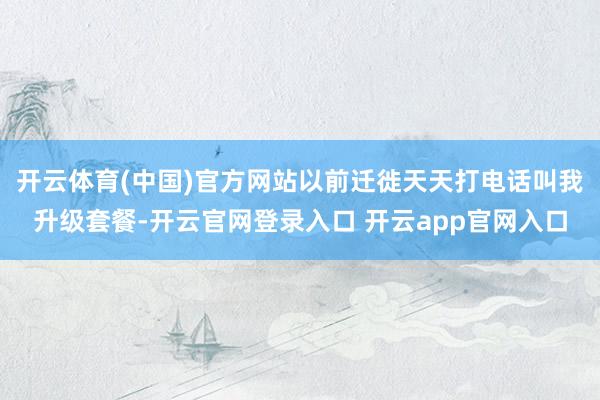 开云体育(中国)官方网站以前迁徙天天打电话叫我升级套餐-开云官网登录入口 开云app官网入口